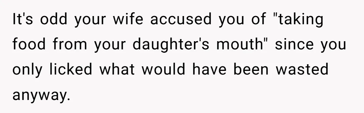 A Curious Husband Licks Baby Formula To Satisfy Wonder And Leaves His Wife Furious Over Tiny Drops It's odd your wife accused you of "taking food from your daughter's mouth" since you only licked what would have been wasted anyway.