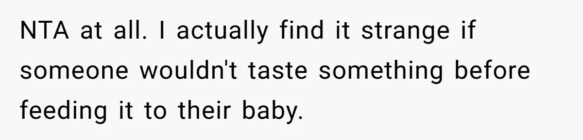 A Curious Husband Licks Baby Formula To Satisfy Wonder And Leaves His Wife Furious Over Tiny Drops NTA at all. I actually find it strange if someone wouldn't taste something before feeding it to their baby.