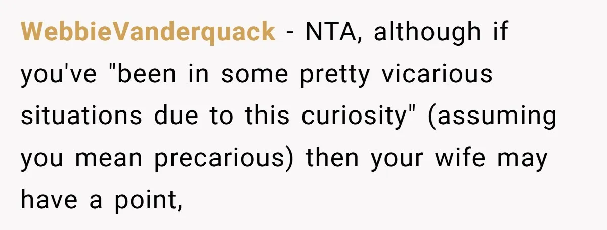 A Curious Husband Licks Baby Formula To Satisfy Wonder And Leaves His Wife Furious Over Tiny Drops WebbieVanderquack − NTA, although if you've "been in some pretty vicarious situations due to this curiosity" (assuming you mean precarious) then your wife may have a point,