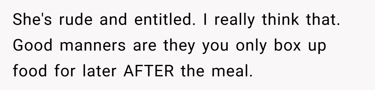She's rude and entitled. I really think that. Good manners are they you only box up food for later AFTER the meal.