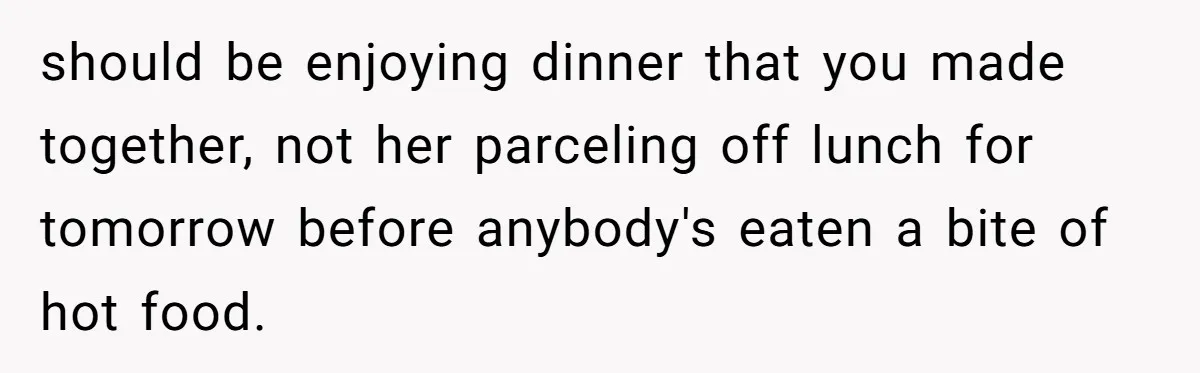 should be enjoying dinner that you made together, not her parceling off lunch for tomorrow before anybody's eaten a bite of hot food.