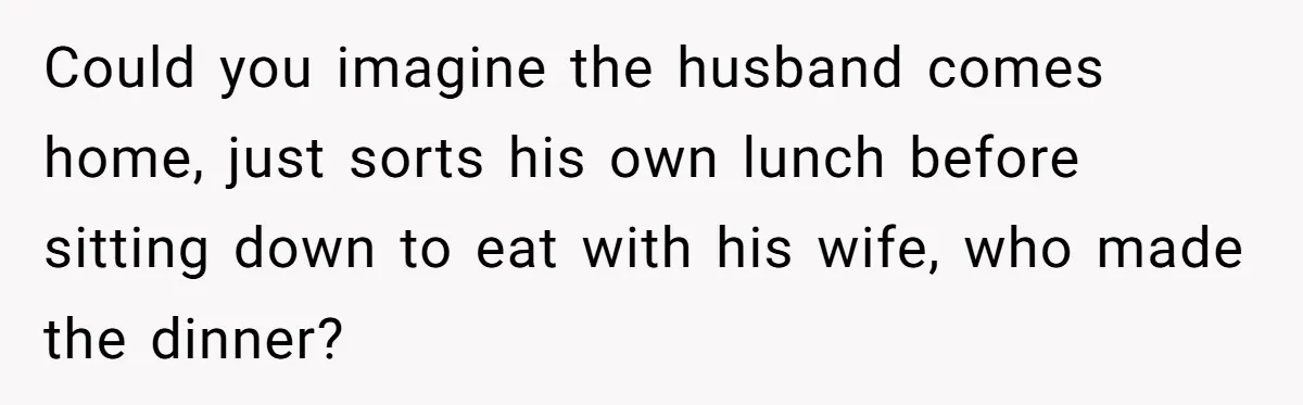 Could you imagine the husband comes home, just sorts his own lunch before sitting down to eat with his wife, who made the dinner?