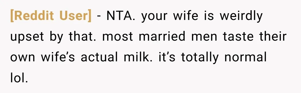 [Reddit User] − NTA. your wife is weirdly upset by that. most married men taste their own wife’s actual milk. it’s totally normal lol.