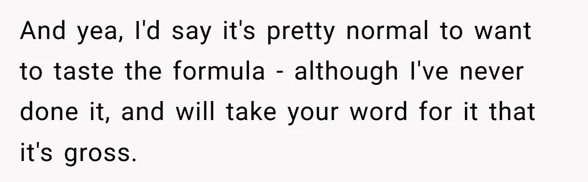 A Curious Husband Licks Baby Formula To Satisfy Wonder And Leaves His Wife Furious Over Tiny Drops And yea, I'd say it's pretty normal to want to taste the formula - although I've never done it, and will take your word for it that it's gross.