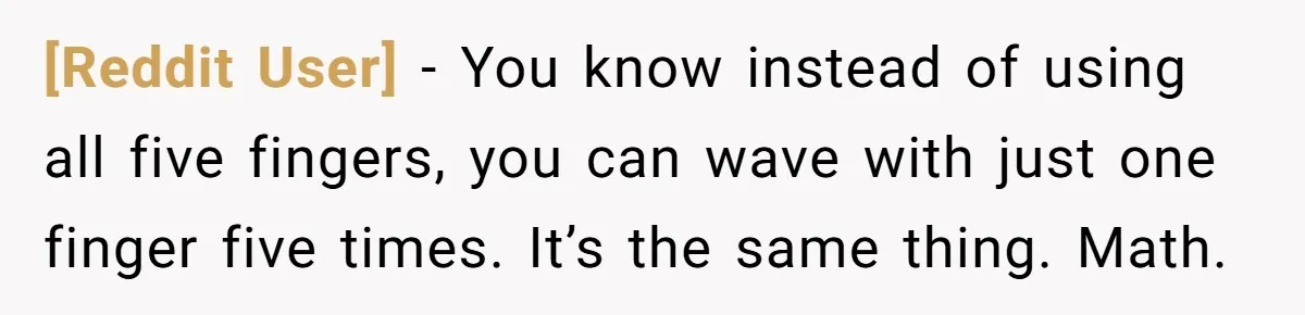 [Reddit User] − You know instead of using all five fingers, you can wave with just one finger five times. It’s the same thing. Math.