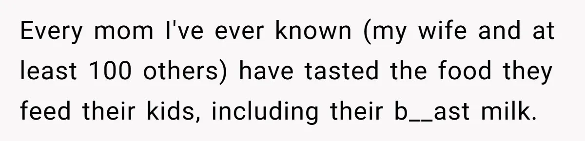 A Curious Husband Licks Baby Formula To Satisfy Wonder And Leaves His Wife Furious Over Tiny Drops Every mom I've ever known (my wife and at least 100 others) have tasted the food they feed their kids, including their b__ast milk.