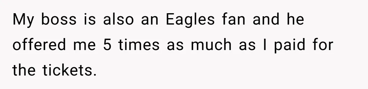My boss is also an Eagles fan and he offered me 5 times as much as I paid for the tickets.