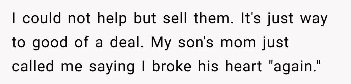 I could not help but sell them. It's just way to good of a deal. My son's mom just called me saying I broke his heart "again."