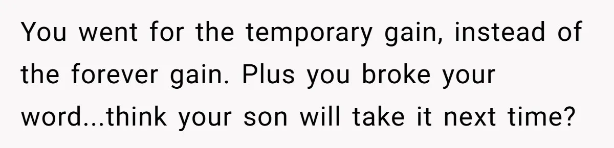 You went for the temporary gain, instead of the forever gain. Plus you broke your word...think your son will take it next time?