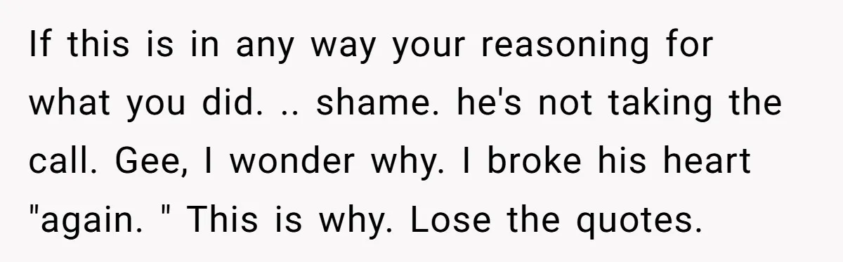 If this is in any way your reasoning for what you did. .. shame. he's not taking the call. Gee, I wonder why. I broke his heart "again. " This...