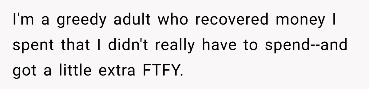 I'm a greedy adult who recovered money I spent that I didn't really have to spend--and got a little extra FTFY.