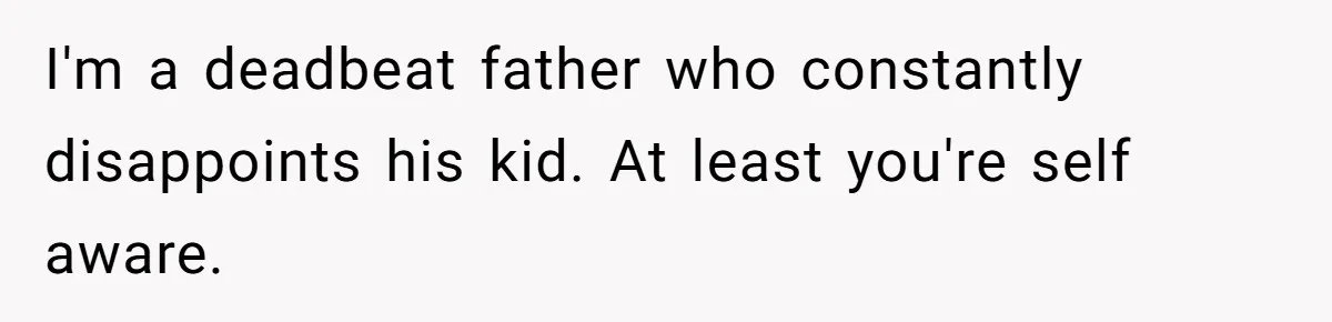 I'm a deadbeat father who constantly disappoints his kid. At least you're self aware.