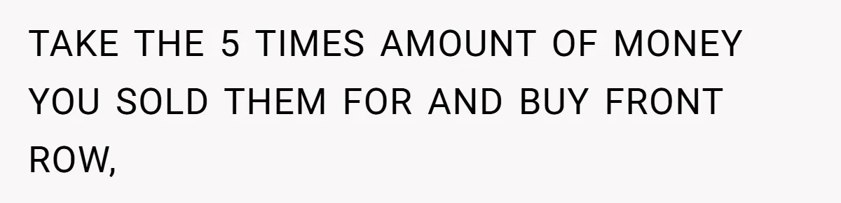 TAKE THE 5 TIMES AMOUNT OF MONEY YOU SOLD THEM FOR AND BUY FRONT ROW,