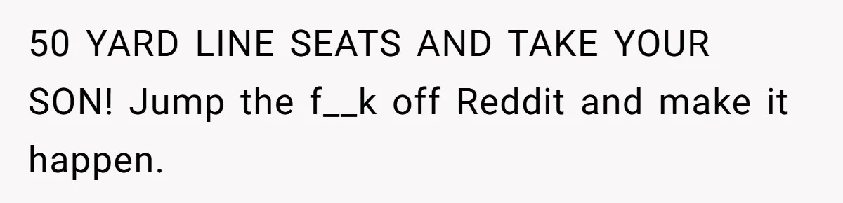 50 YARD LINE SEATS AND TAKE YOUR SON! Jump the f__k off Reddit and make it happen.