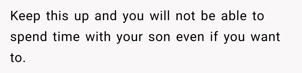 Keep this up and you will not be able to spend time with your son even if you want to.