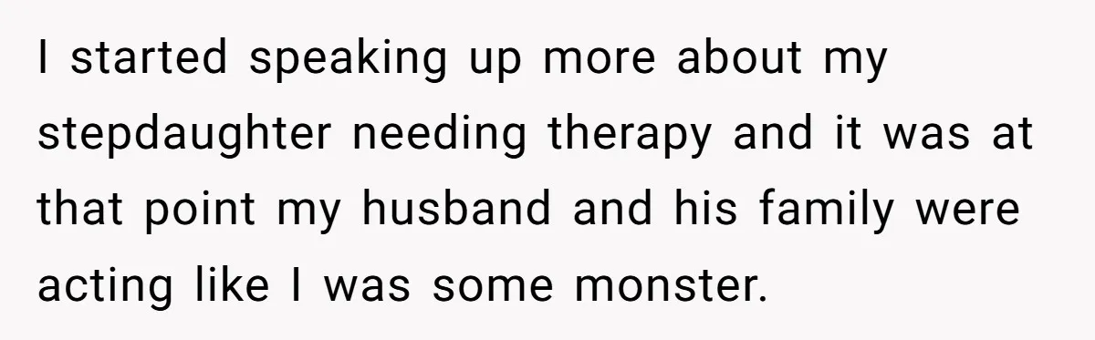 Wife Ends Marriage After Husband Lies About Stepdaughter's Therapy As Girl Turns Increasingly Hostile I started speaking up more about my stepdaughter needing therapy and it was at that point my husband and his family were acting like I was some monster.