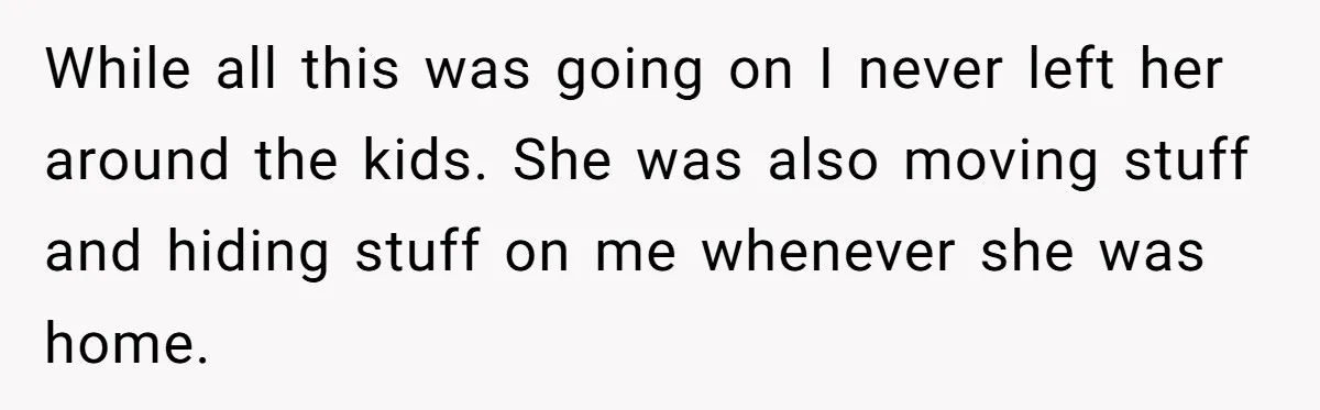 Wife Ends Marriage After Husband Lies About Stepdaughter's Therapy As Girl Turns Increasingly Hostile While all this was going on I never left her around the kids. She was also moving stuff and hiding stuff on me whenever she was home.