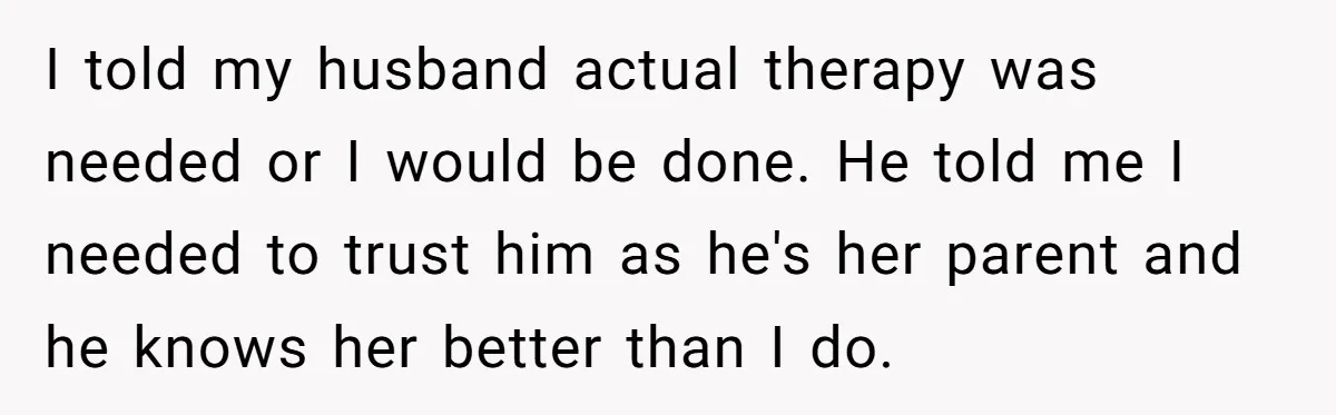 Wife Ends Marriage After Husband Lies About Stepdaughter's Therapy As Girl Turns Increasingly Hostile I told my husband actual therapy was needed or I would be done. He told me I needed to trust him as he's her parent and he knows her better...