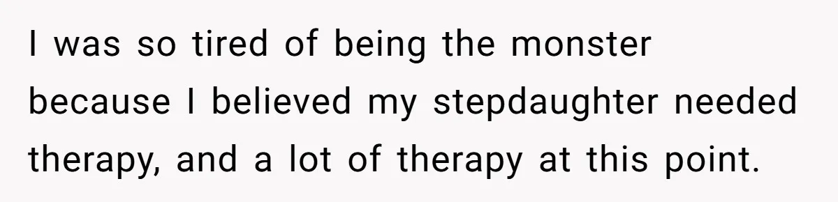 Wife Ends Marriage After Husband Lies About Stepdaughter's Therapy As Girl Turns Increasingly Hostile I was so tired of being the monster because I believed my stepdaughter needed therapy, and a lot of therapy at this point.