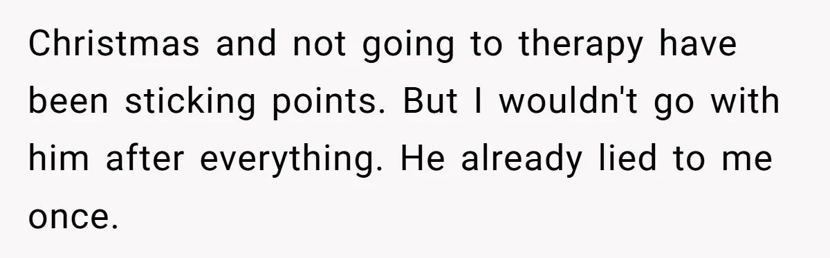 Wife Ends Marriage After Husband Lies About Stepdaughter's Therapy As Girl Turns Increasingly Hostile Christmas and not going to therapy have been sticking points. But I wouldn't go with him after everything. He already lied to me once.
