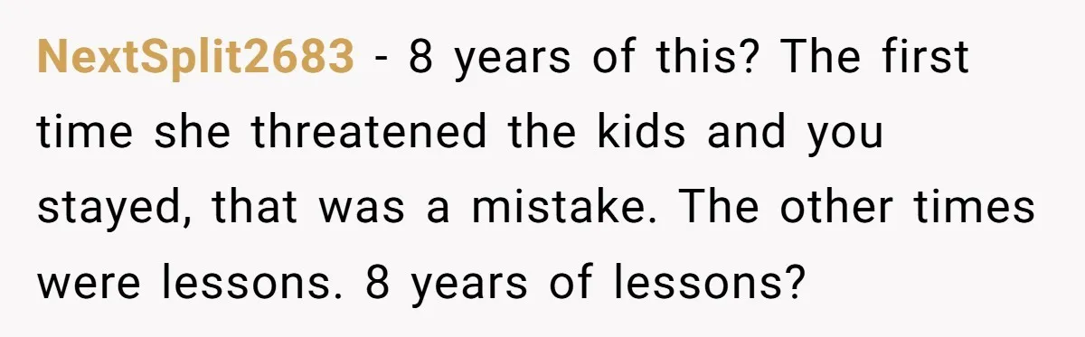 Wife Ends Marriage After Husband Lies About Stepdaughter's Therapy As Girl Turns Increasingly Hostile NextSplit2683 − 8 years of this? The first time she threatened the kids and you stayed, that was a mistake. The other times were lessons. 8 years of lessons?