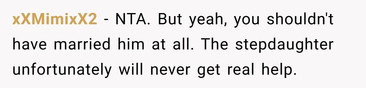 Wife Ends Marriage After Husband Lies About Stepdaughter's Therapy As Girl Turns Increasingly Hostile xXMimixX2 − NTA. But yeah, you shouldn't have married him at all. The stepdaughter unfortunately will never get real help.