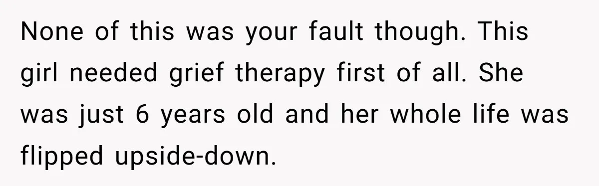Wife Ends Marriage After Husband Lies About Stepdaughter's Therapy As Girl Turns Increasingly Hostile None of this was your fault though. This girl needed grief therapy first of all. She was just 6 years old and her whole life was flipped upside-down.