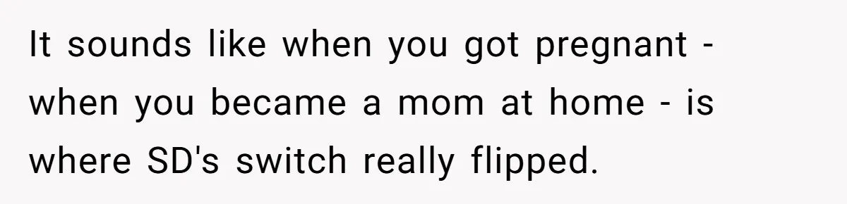 Wife Ends Marriage After Husband Lies About Stepdaughter's Therapy As Girl Turns Increasingly Hostile It sounds like when you got pregnant - when you became a mom at home - is where SD's switch really flipped.