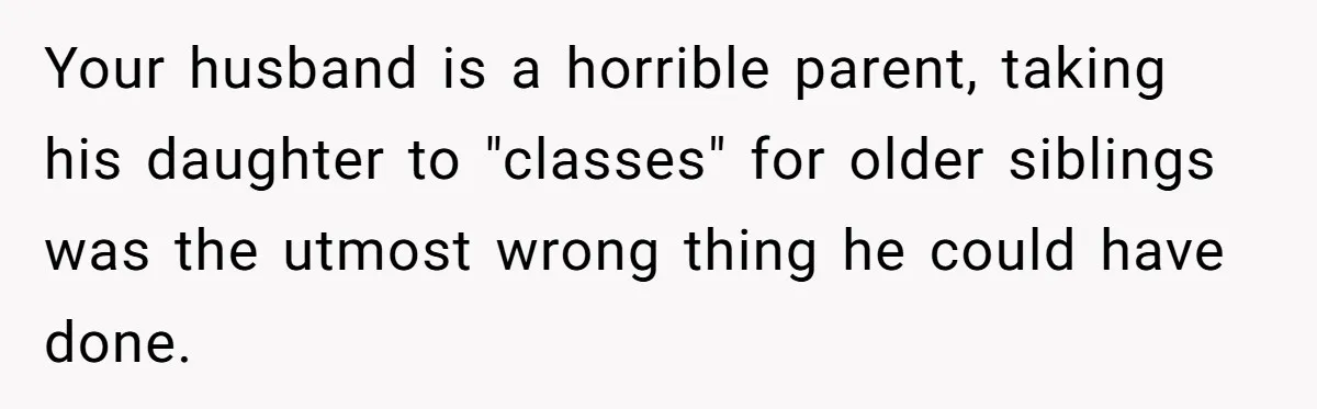Wife Ends Marriage After Husband Lies About Stepdaughter's Therapy As Girl Turns Increasingly Hostile Your husband is a horrible parent, taking his daughter to "classes" for older siblings was the utmost wrong thing he could have done.