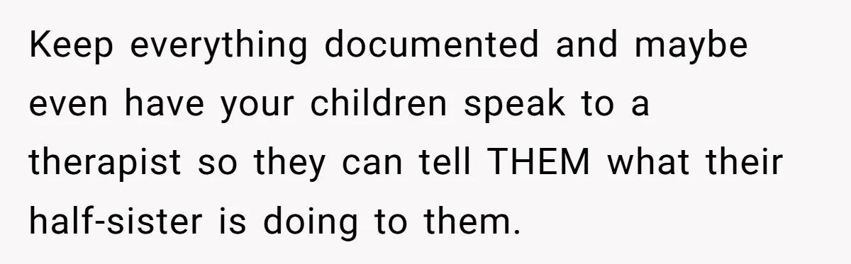 Wife Ends Marriage After Husband Lies About Stepdaughter's Therapy As Girl Turns Increasingly Hostile Keep everything documented and maybe even have your children speak to a therapist so they can tell THEM what their half-sister is doing to them.