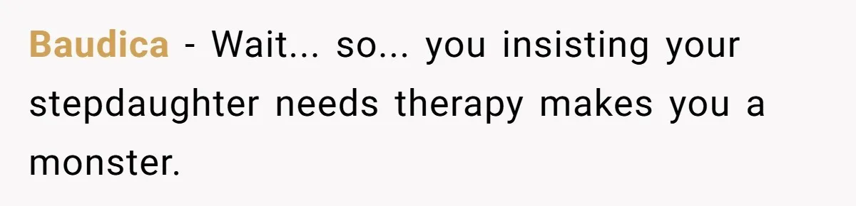 Wife Ends Marriage After Husband Lies About Stepdaughter's Therapy As Girl Turns Increasingly Hostile Baudica − Wait... so... you insisting your stepdaughter needs therapy makes you a monster.