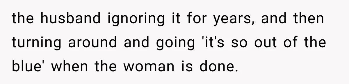 Wife Ends Marriage After Husband Lies About Stepdaughter's Therapy As Girl Turns Increasingly Hostile the husband ignoring it for years, and then turning around and going 'it's so out of the blue' when the woman is done.