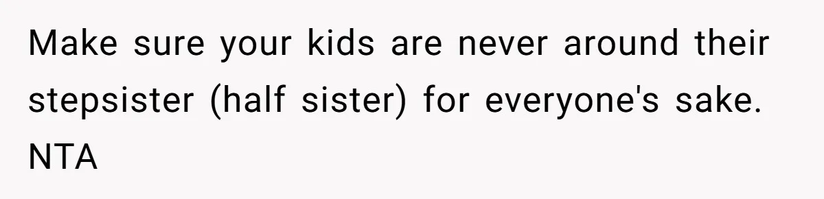 Wife Ends Marriage After Husband Lies About Stepdaughter's Therapy As Girl Turns Increasingly Hostile Make sure your kids are never around their stepsister (half sister) for everyone's sake. NTA