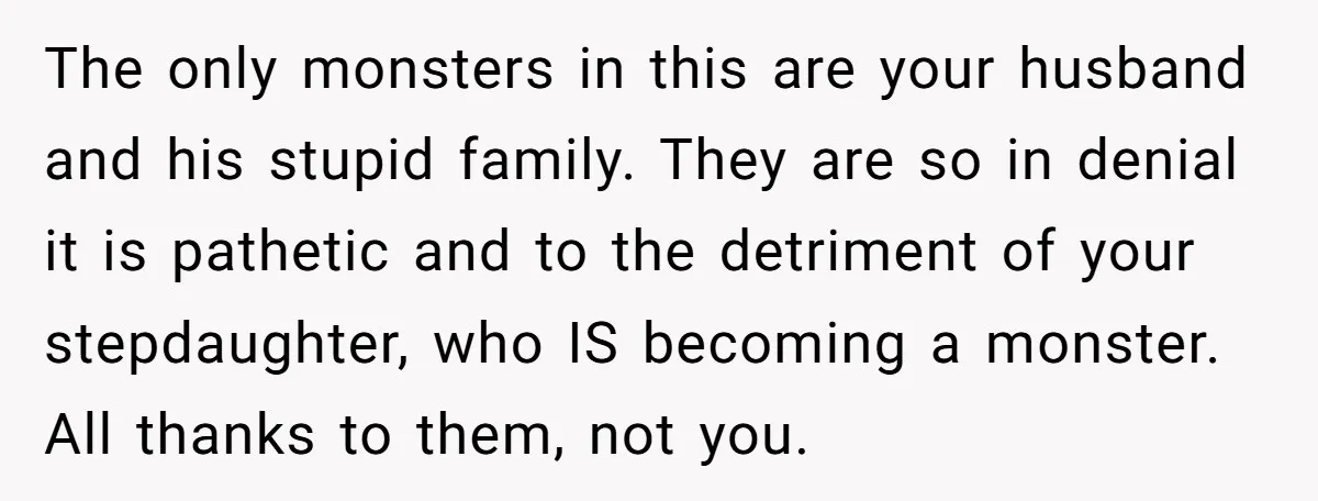 Wife Ends Marriage After Husband Lies About Stepdaughter's Therapy As Girl Turns Increasingly Hostile The only monsters in this are your husband and his stupid family. They are so in denial it is pathetic and to the detriment of your stepdaughter, who IS becoming...