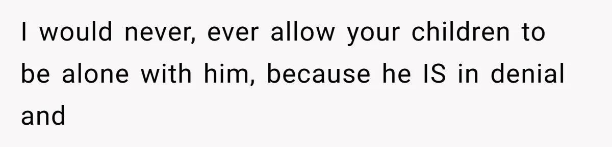 Wife Ends Marriage After Husband Lies About Stepdaughter's Therapy As Girl Turns Increasingly Hostile I would never, ever allow your children to be alone with him, because he IS in denial and
