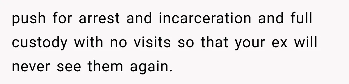 Wife Ends Marriage After Husband Lies About Stepdaughter's Therapy As Girl Turns Increasingly Hostile push for arrest and incarceration and full custody with no visits so that your ex will never see them again.