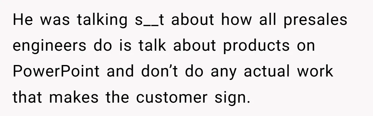 He was talking s__t about how all presales engineers do is talk about products on PowerPoint and don’t do any actual work that makes the customer sign.
