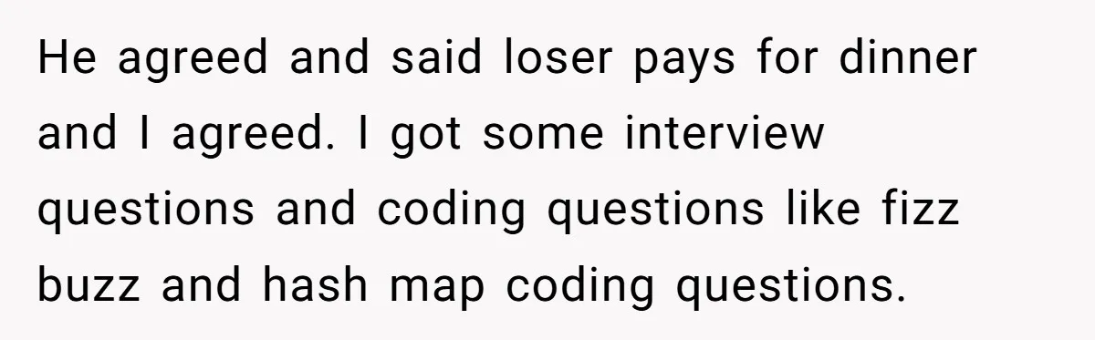 He agreed and said loser pays for dinner and I agreed. I got some interview questions and coding questions like fizz buzz and hash map coding questions.