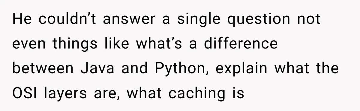 He couldn’t answer a single question not even things like what’s a difference between Java and Python, explain what the OSI layers are, what caching is