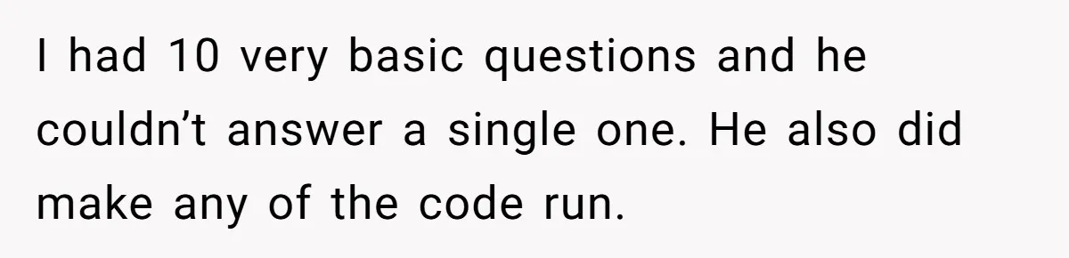 I had 10 very basic questions and he couldn’t answer a single one. He also did make any of the code run.