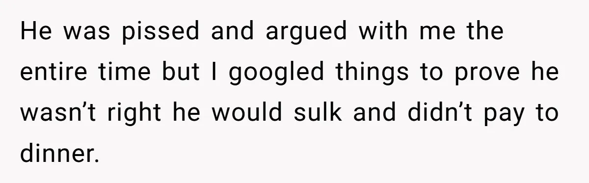 He was pissed and argued with me the entire time but I googled things to prove he wasn’t right he would sulk and didn’t pay to dinner.