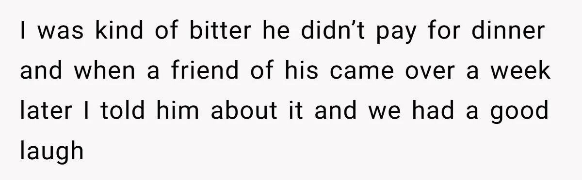 I was kind of bitter he didn’t pay for dinner and when a friend of his came over a week later I told him about it and we had a...