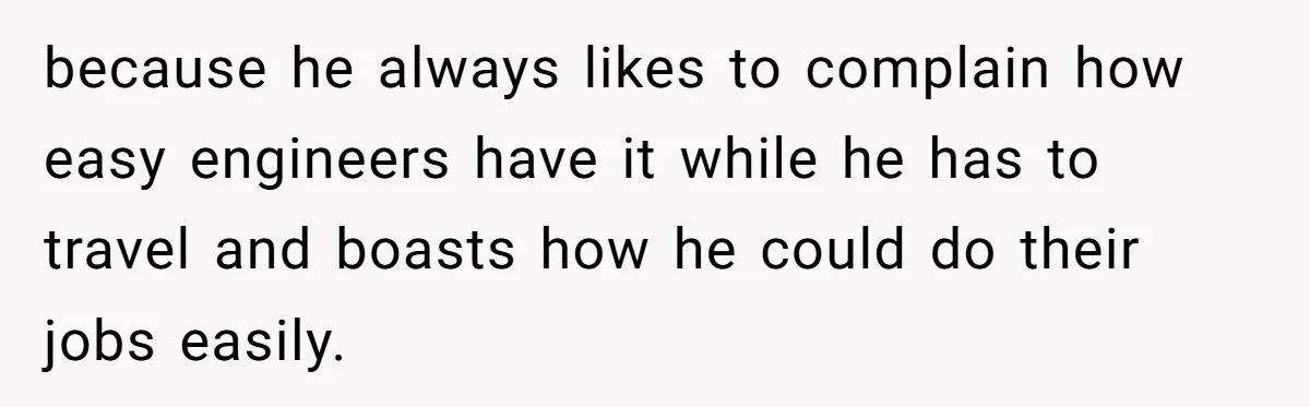 because he always likes to complain how easy engineers have it while he has to travel and boasts how he could do their jobs easily.