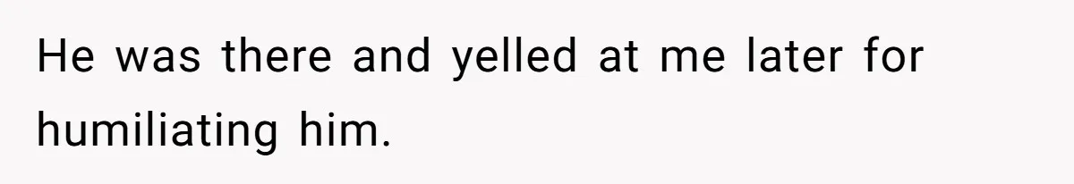 He was there and yelled at me later for humiliating him.