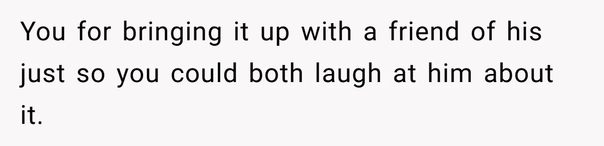 You for bringing it up with a friend of his just so you could both laugh at him about it.
