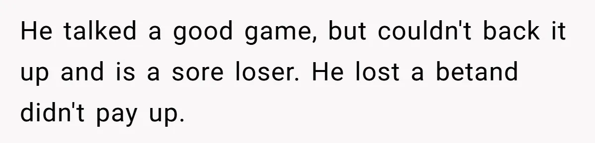 He talked a good game, but couldn't back it up and is a sore loser. He lost a betand didn't pay up.
