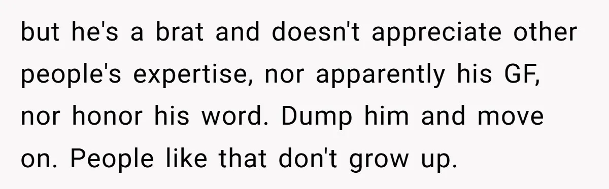 but he's a brat and doesn't appreciate other people's expertise, nor apparently his GF, nor honor his word. Dump him and move on. People like that don't grow up.