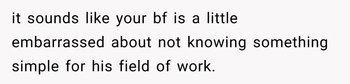 it sounds like your bf is a little embarrassed about not knowing something simple for his field of work.