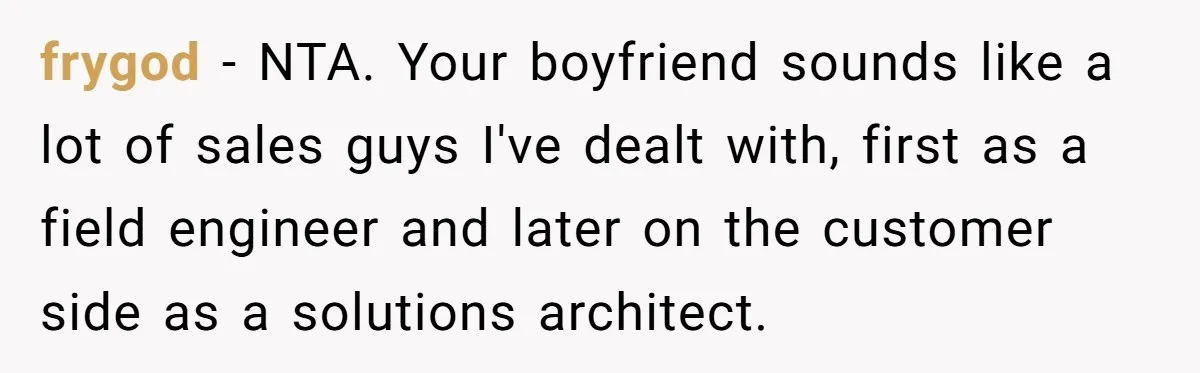 frygod − NTA. Your boyfriend sounds like a lot of sales guys I've dealt with, first as a field engineer and later on the customer side as a solutions architect.