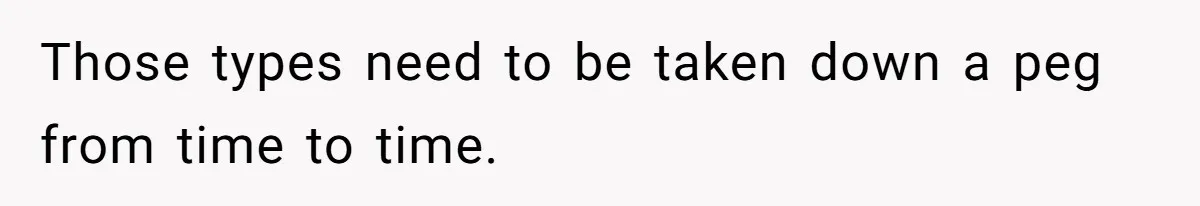 Those types need to be taken down a peg from time to time.